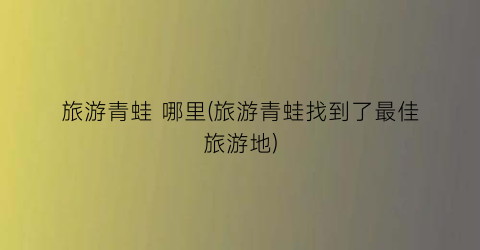 旅游青蛙 哪里(旅游青蛙找到了最佳旅游地)